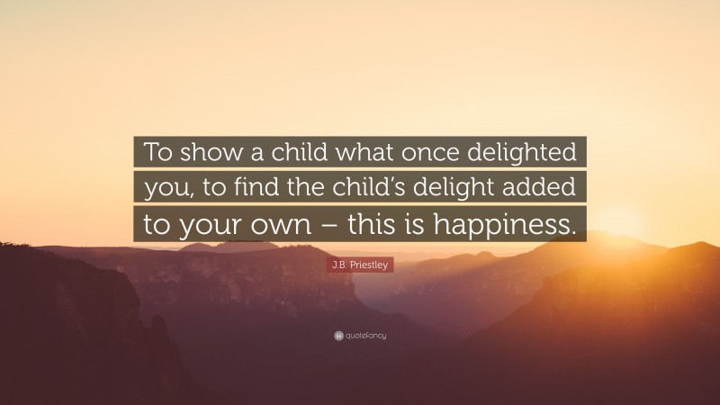 J.B. Priestley Quote: “To show a child what once delighted you, to find the child’s delight added to your own – this is happiness.”