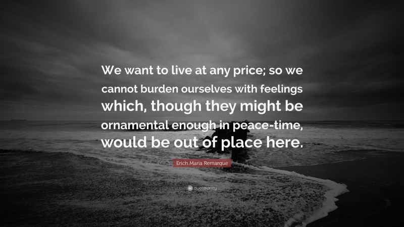 Erich Maria Remarque Quote: “We want to live at any price; so we cannot burden ourselves with feelings which, though they might be ornamental enough in peace-time, would be out of place here.”