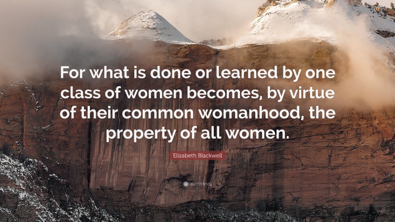 Elizabeth Blackwell Quote: “For what is done or learned by one class of women becomes, by virtue of their common womanhood, the property of all women.”