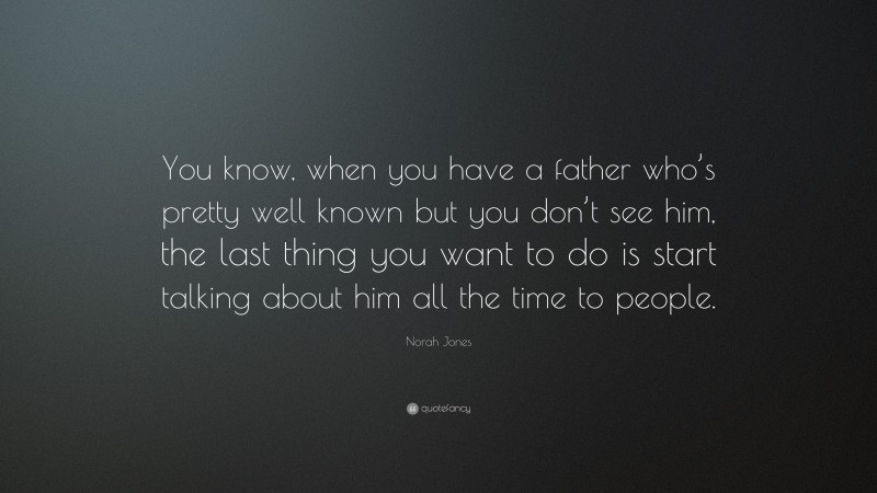 Norah Jones Quote: “You know, when you have a father who’s pretty well known but you don’t see him, the last thing you want to do is start talking about him all the time to people.”