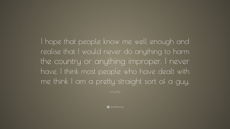 Tony Blair Quote: “I hope that people know me well enough and realise that I would never do anything to harm the country or anything improper. I never have. I think most people who have dealt with me think I am a pretty straight sort of a guy.”