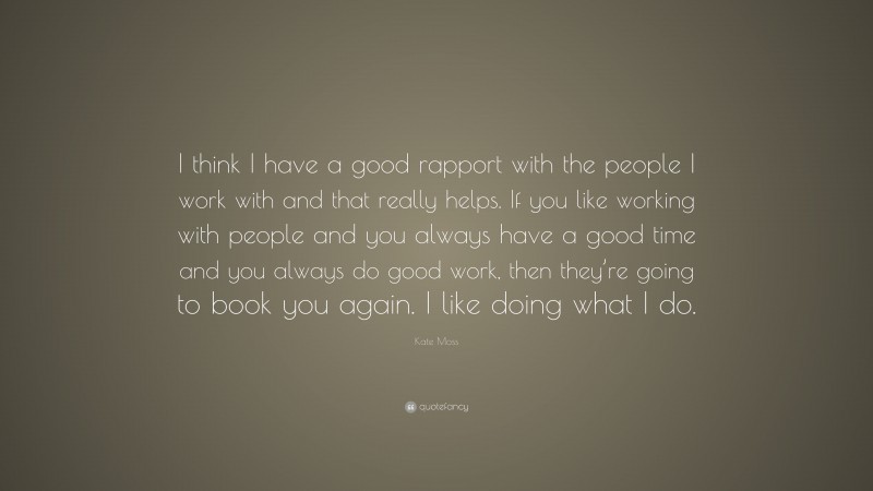 Kate Moss Quote: “I think I have a good rapport with the people I work with and that really helps. If you like working with people and you always have a good time and you always do good work, then they’re going to book you again. I like doing what I do.”