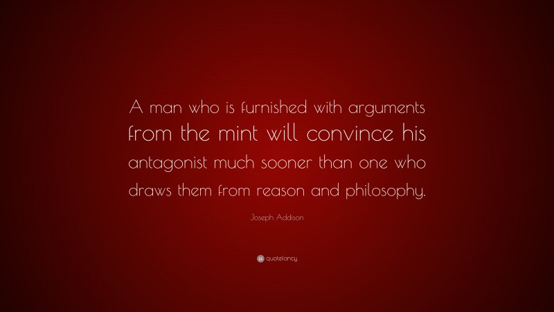 Joseph Addison Quote: “A man who is furnished with arguments from the mint will convince his antagonist much sooner than one who draws them from reason and philosophy.”