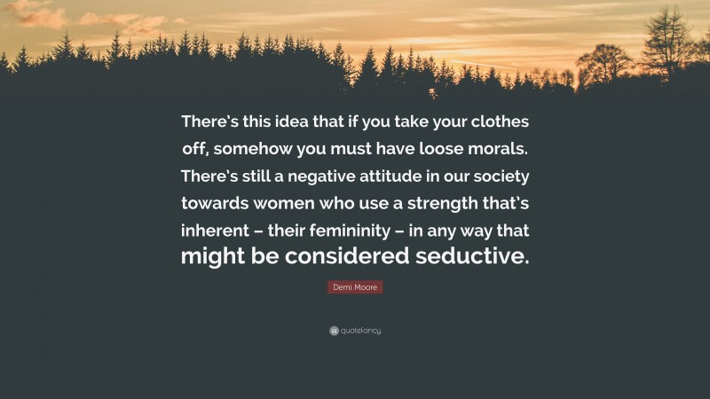 Demi Moore Quote: “There’s this idea that if you take your clothes off, somehow you must have loose morals. There’s still a negative attitude in our society towards women who use a strength that’s inherent – their femininity – in any way that might be considered seductive.”