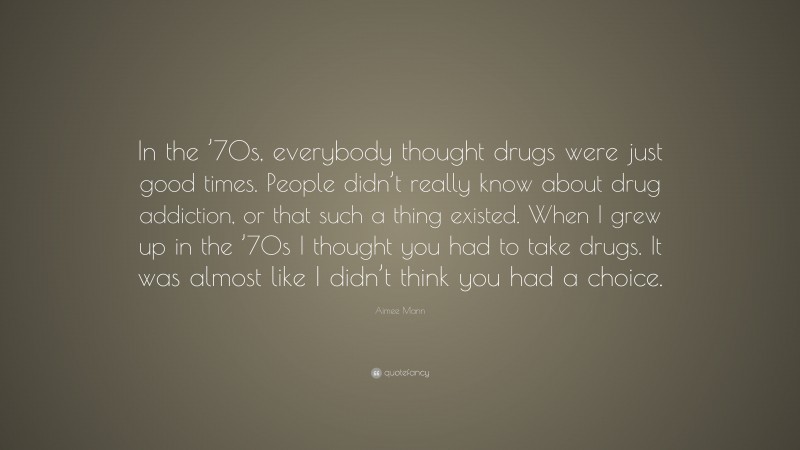 Aimee Mann Quote: “In the ’70s, everybody thought drugs were just good times. People didn’t really know about drug addiction, or that such a thing existed. When I grew up in the ’70s I thought you had to take drugs. It was almost like I didn’t think you had a choice.”