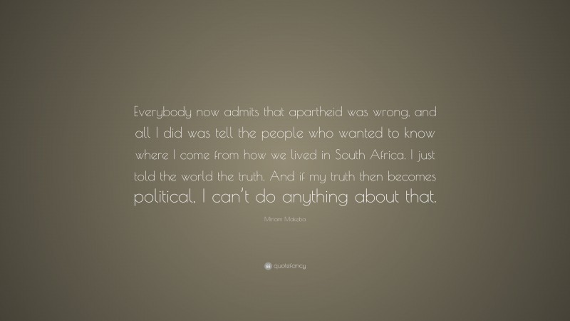 Miriam Makeba Quote: “Everybody now admits that apartheid was wrong, and all I did was tell the people who wanted to know where I come from how we lived in South Africa. I just told the world the truth. And if my truth then becomes political, I can’t do anything about that.”