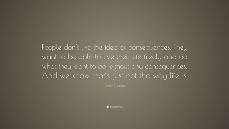 Charles F. Stanley Quote: “People don’t like the idea of consequences. They want to be able to live their life freely and do what they want to do without any consequences. And we know that’s just not the way life is.”