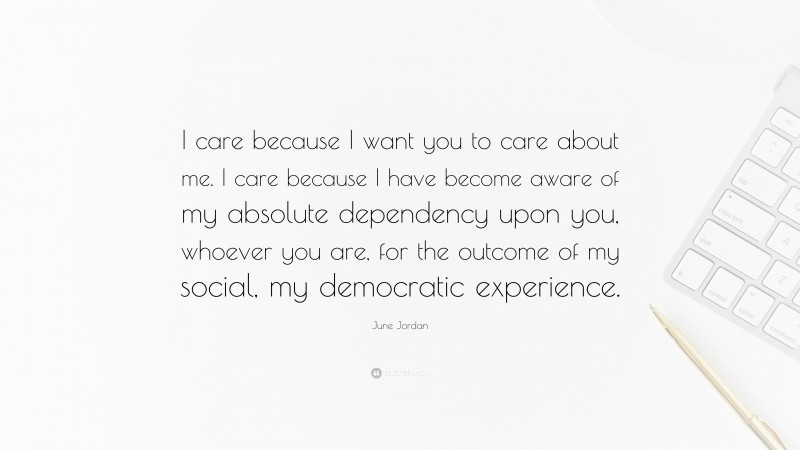 June Jordan Quote: “I care because I want you to care about me. I care because I have become aware of my absolute dependency upon you, whoever you are, for the outcome of my social, my democratic experience.”