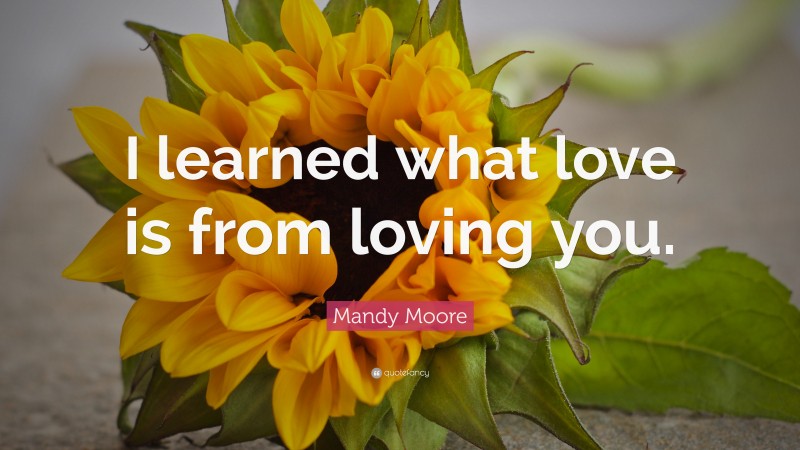 Mandy Moore Quote: “I learned what love is from loving you.”