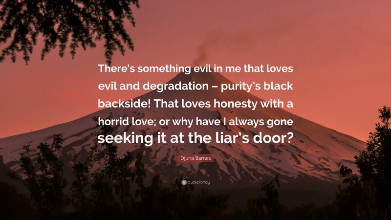 Djuna Barnes Quote: “There’s something evil in me that loves evil and degradation – purity’s black backside! That loves honesty with a horrid love; or why have I always gone seeking it at the liar’s door?”