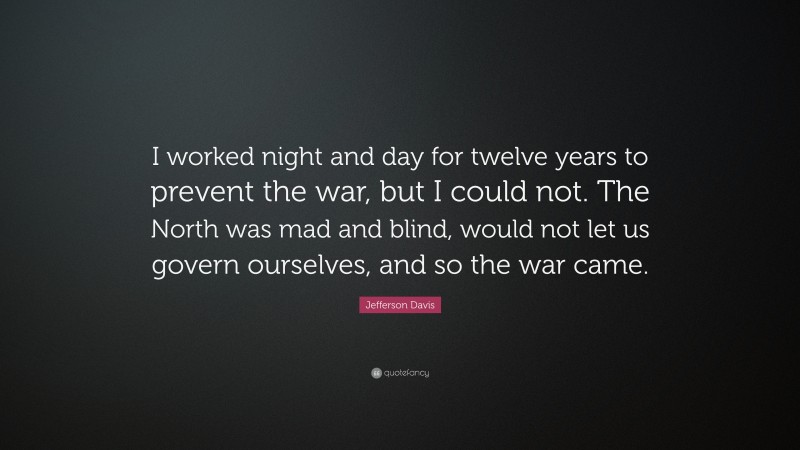 Jefferson Davis Quote: “I worked night and day for twelve years to prevent the war, but I could not. The North was mad and blind, would not let us govern ourselves, and so the war came.”