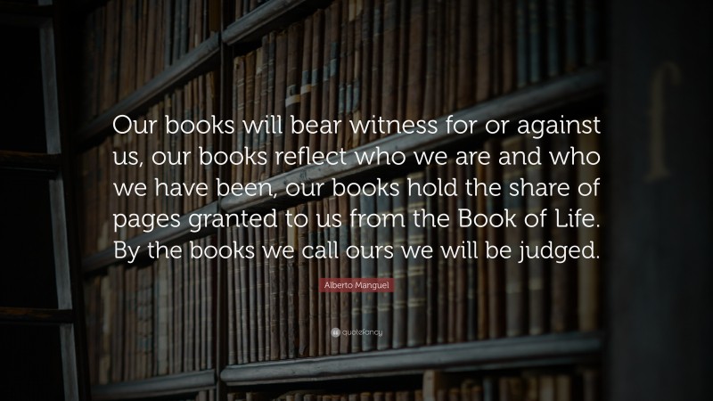 Alberto Manguel Quote: “Our books will bear witness for or against us, our books reflect who we are and who we have been, our books hold the share of pages granted to us from the Book of Life. By the books we call ours we will be judged.”