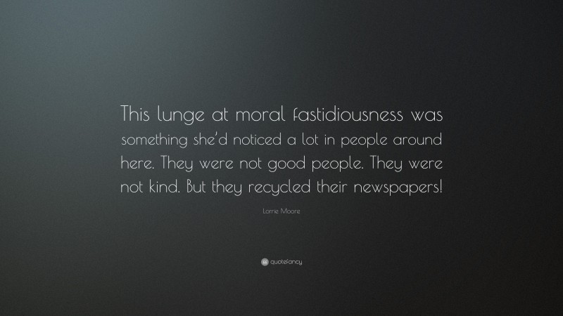 Lorrie Moore Quote: “This lunge at moral fastidiousness was something she’d noticed a lot in people around here. They were not good people. They were not kind. But they recycled their newspapers!”