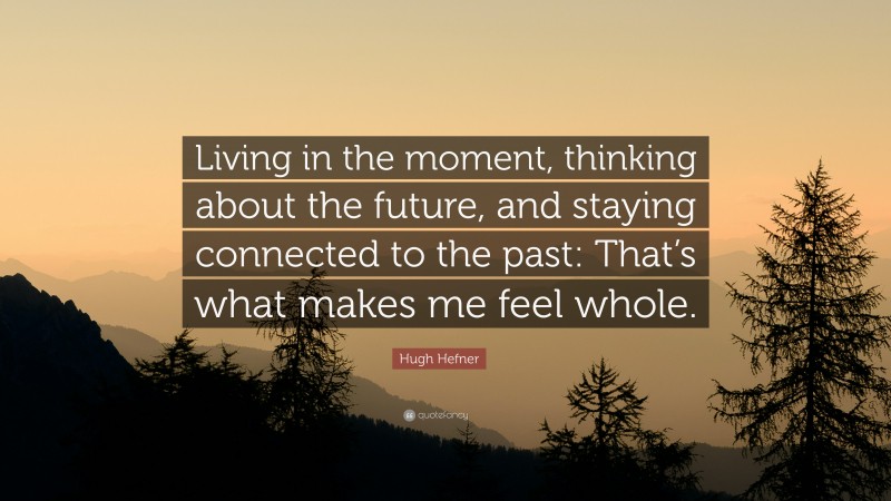 Hugh Hefner Quote: “Living in the moment, thinking about the future, and staying connected to the past: That’s what makes me feel whole.”