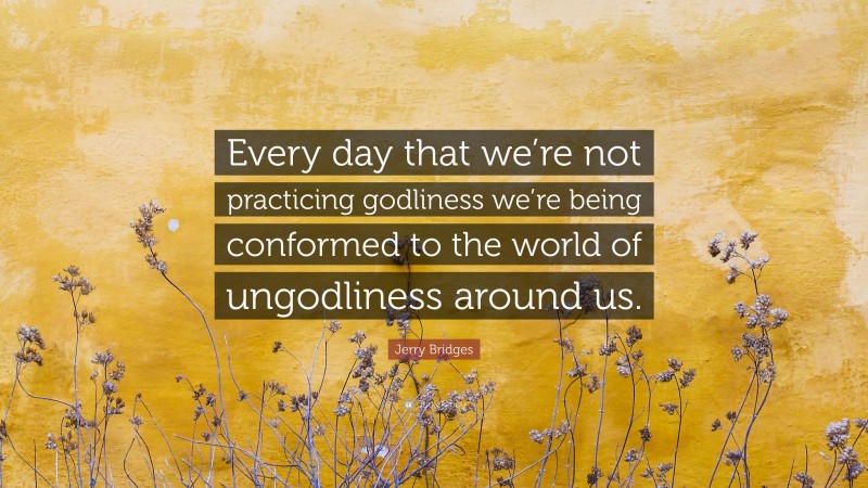 Jerry Bridges Quote: “Every day that we’re not practicing godliness we’re being conformed to the world of ungodliness around us.”