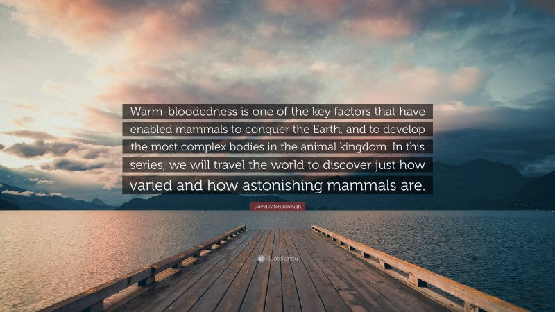 David Attenborough Quote: “Warm-bloodedness is one of the key factors that have enabled mammals to conquer the Earth, and to develop the most complex bodies in the animal kingdom. In this series, we will travel the world to discover just how varied and how astonishing mammals are.”