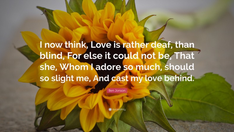 Ben Jonson Quote: “I now think, Love is rather deaf, than blind, For else it could not be, That she, Whom I adore so much, should so slight me, And cast my love behind.”