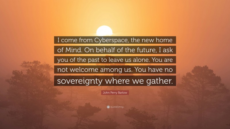 John Perry Barlow Quote: “I come from Cyberspace, the new home of Mind. On behalf of the future, I ask you of the past to leave us alone. You are not welcome among us. You have no sovereignty where we gather.”