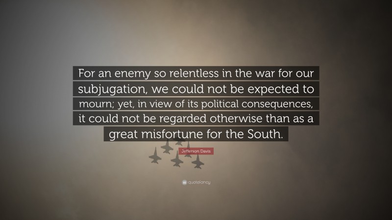Jefferson Davis Quote: “For an enemy so relentless in the war for our subjugation, we could not be expected to mourn; yet, in view of its political consequences, it could not be regarded otherwise than as a great misfortune for the South.”