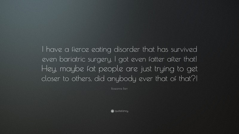 Roseanne Barr Quote: “I have a fierce eating disorder that has survived even bariatric surgery. I got even fatter after that! Hey, maybe fat people are just trying to get closer to others, did anybody ever that of that?!”