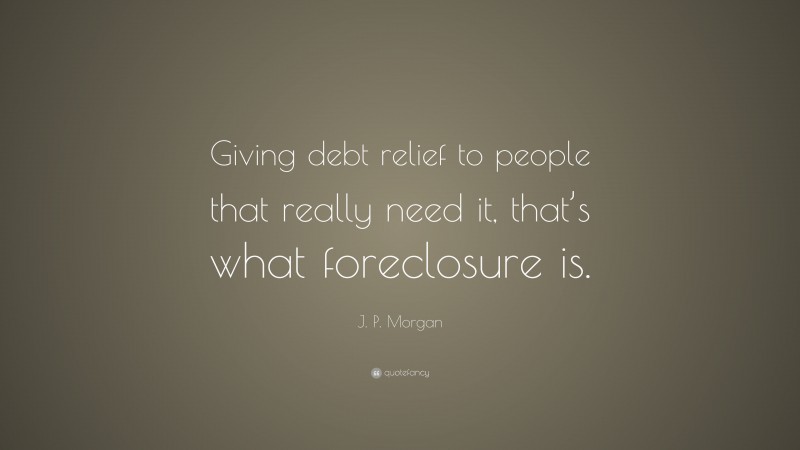 J. P. Morgan Quote: “Giving debt relief to people that really need it, that’s what foreclosure is.”