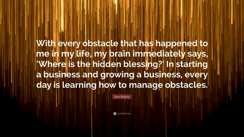 Sara Blakely Quote: “With every obstacle that has happened to me in my life, my brain immediately says, ‘Where is the hidden blessing?’ In starting a business and growing a business, every day is learning how to manage obstacles.”