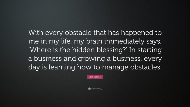 Sara Blakely Quote: “With every obstacle that has happened to me in my life, my brain immediately says, ‘Where is the hidden blessing?’ In starting a business and growing a business, every day is learning how to manage obstacles.”