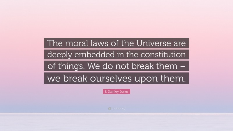 E. Stanley Jones Quote: “The moral laws of the Universe are deeply embedded in the constitution of things. We do not break them – we break ourselves upon them.”