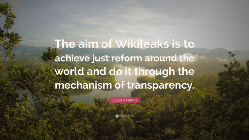 Julian Assange Quote: “The aim of Wikileaks is to achieve just reform around the world and do it through the mechanism of transparency.”