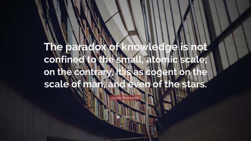 Jacob Bronowski Quote: “The paradox of knowledge is not confined to the small, atomic scale; on the contrary, it is as cogent on the scale of man, and even of the stars.”