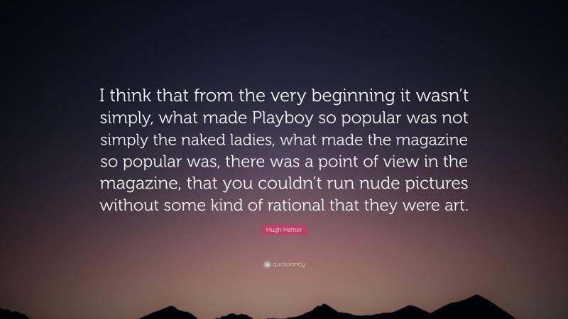Hugh Hefner Quote: “I think that from the very beginning it wasn’t simply, what made Playboy so popular was not simply the naked ladies, what made the magazine so popular was, there was a point of view in the magazine, that you couldn’t run nude pictures without some kind of rational that they were art.”