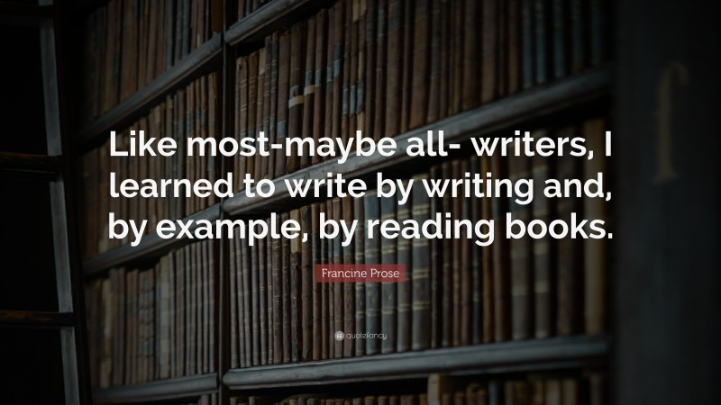 Francine Prose Quote: “Like most-maybe all- writers, I learned to write by writing and, by example, by reading books.”