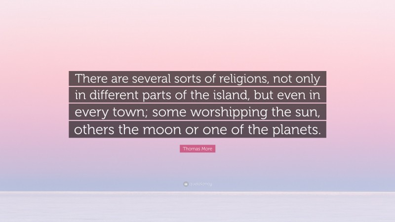 Thomas More Quote: “There are several sorts of religions, not only in different parts of the island, but even in every town; some worshipping the sun, others the moon or one of the planets.”