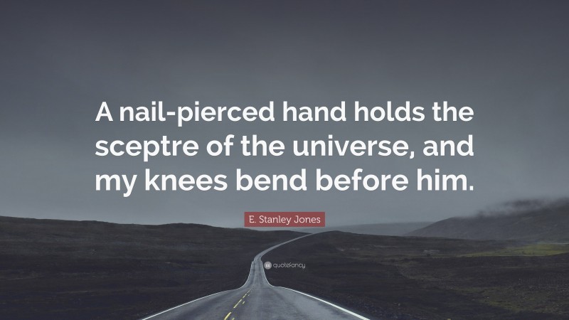 E. Stanley Jones Quote: “A nail-pierced hand holds the sceptre of the universe, and my knees bend before him.”