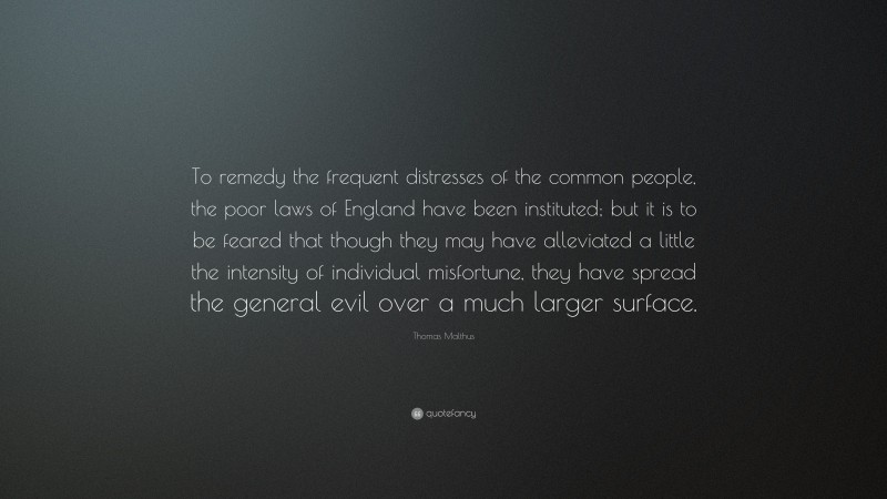 Thomas Malthus Quote: “To remedy the frequent distresses of the common people, the poor laws of England have been instituted; but it is to be feared that though they may have alleviated a little the intensity of individual misfortune, they have spread the general evil over a much larger surface.”