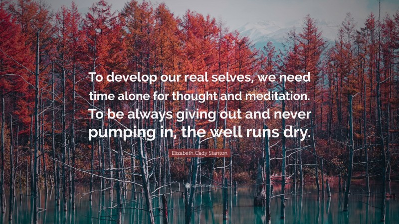 Elizabeth Cady Stanton Quote: “To develop our real selves, we need time alone for thought and meditation. To be always giving out and never pumping in, the well runs dry.”