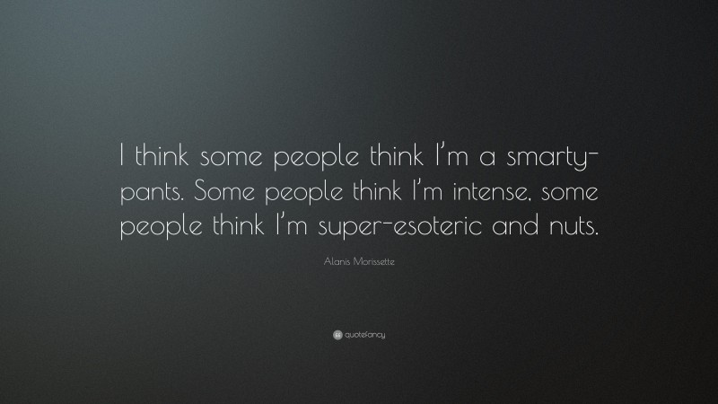 Alanis Morissette Quote: “I think some people think I’m a smarty-pants. Some people think I’m intense, some people think I’m super-esoteric and nuts.”