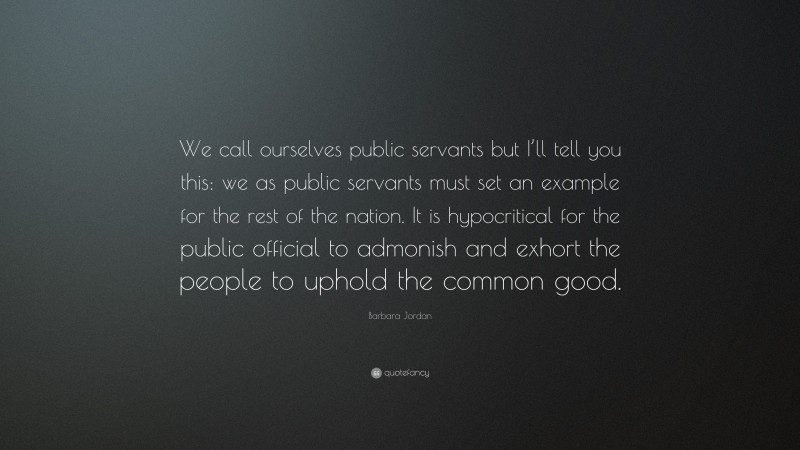 Barbara Jordan Quote: “We call ourselves public servants but I’ll tell you this: we as public servants must set an example for the rest of the nation. It is hypocritical for the public official to admonish and exhort the people to uphold the common good.”