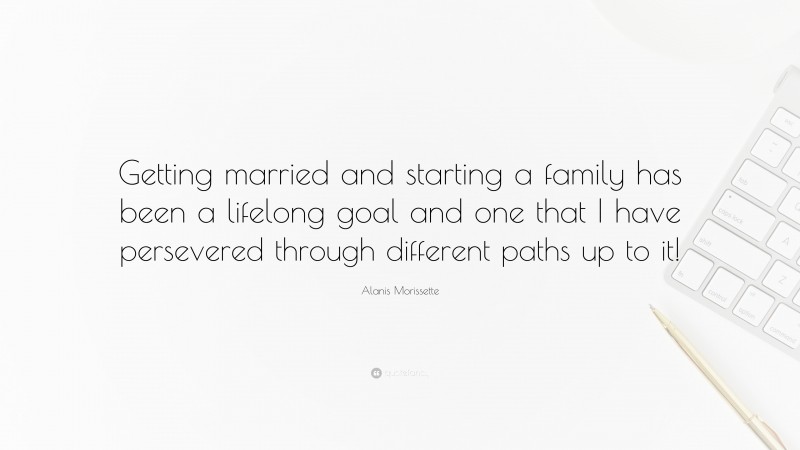 Alanis Morissette Quote: “Getting married and starting a family has been a lifelong goal and one that I have persevered through different paths up to it!”