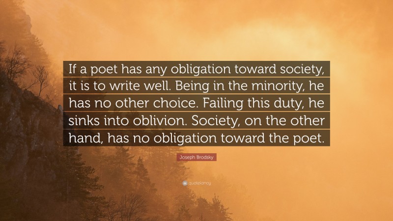 Joseph Brodsky Quote: “If a poet has any obligation toward society, it is to write well. Being in the minority, he has no other choice. Failing this duty, he sinks into oblivion. Society, on the other hand, has no obligation toward the poet.”