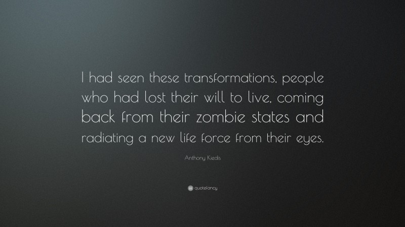 Anthony Kiedis Quote: “I had seen these transformations, people who had lost their will to live, coming back from their zombie states and radiating a new life force from their eyes.”