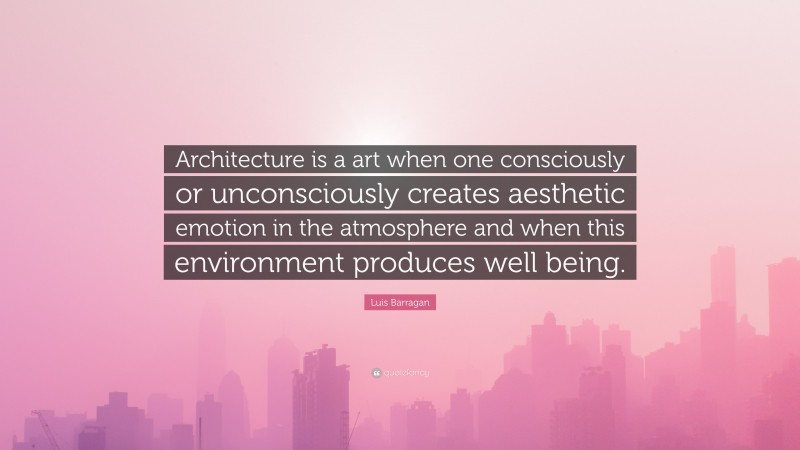 Luis Barragan Quote: “Architecture is a art when one consciously or unconsciously creates aesthetic emotion in the atmosphere and when this environment produces well being.”