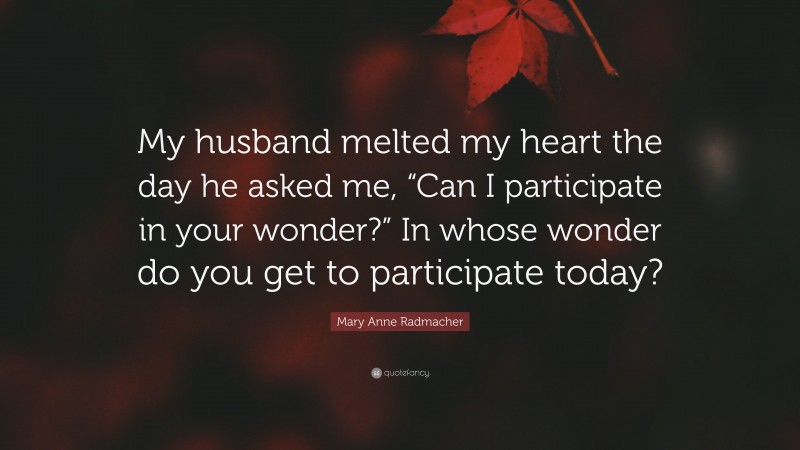 Mary Anne Radmacher Quote: “My husband melted my heart the day he asked me, “Can I participate in your wonder?” In whose wonder do you get to participate today?”