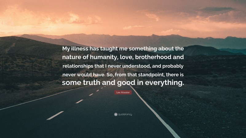 Lee Atwater Quote: “My illness has taught me something about the nature of humanity, love, brotherhood and relationships that I never understood, and probably never would have. So, from that standpoint, there is some truth and good in everything.”