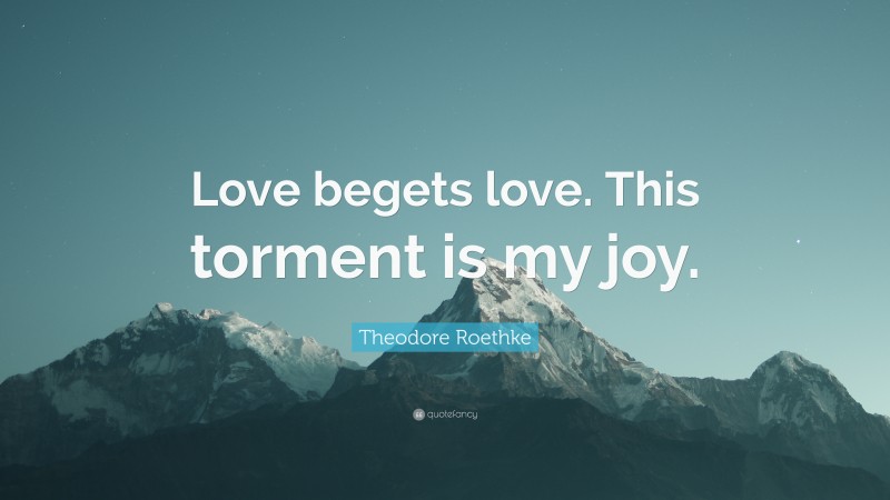 Theodore Roethke Quote: “Love begets love. This torment is my joy.”