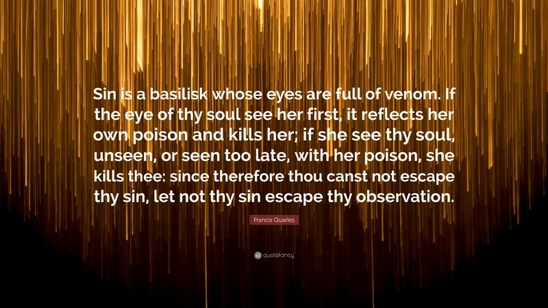Francis Quarles Quote: “Sin is a basilisk whose eyes are full of venom. If the eye of thy soul see her first, it reflects her own poison and kills her; if she see thy soul, unseen, or seen too late, with her poison, she kills thee: since therefore thou canst not escape thy sin, let not thy sin escape thy observation.”