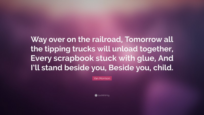 Van Morrison Quote: “Way over on the railroad, Tomorrow all the tipping trucks will unload together, Every scrapbook stuck with glue, And I’ll stand beside you, Beside you, child.”