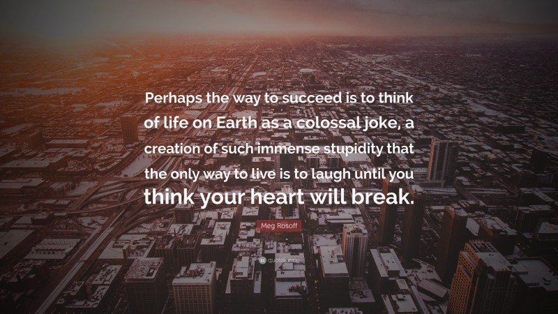 Meg Rosoff Quote: “Perhaps the way to succeed is to think of life on Earth as a colossal joke, a creation of such immense stupidity that the only way to live is to laugh until you think your heart will break.”