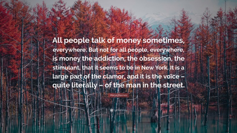 Marya Mannes Quote: “All people talk of money sometimes, everywhere. But not for all people, everywhere, is money the addiction, the obsession, the stimulant, that it seems to be in New York. It is a large part of the clamor, and it is the voice – quite literally – of the man in the street.”