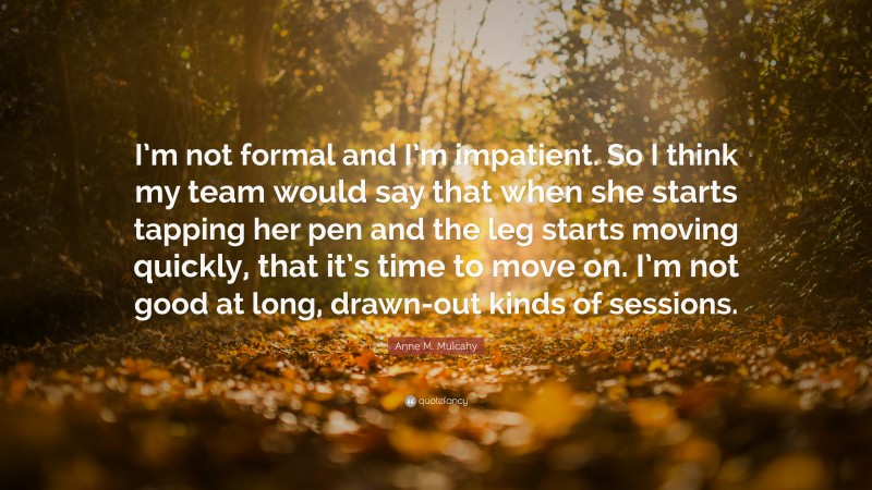 Anne M. Mulcahy Quote: “I’m not formal and I’m impatient. So I think my team would say that when she starts tapping her pen and the leg starts moving quickly, that it’s time to move on. I’m not good at long, drawn-out kinds of sessions.”